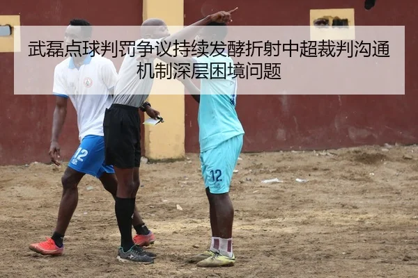 武磊点球判罚争议持续发酵折射中超裁判沟通机制深层困境问题