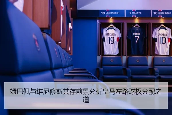 姆巴佩与维尼修斯共存前景分析皇马左路球权分配之道 - xingkong sports
